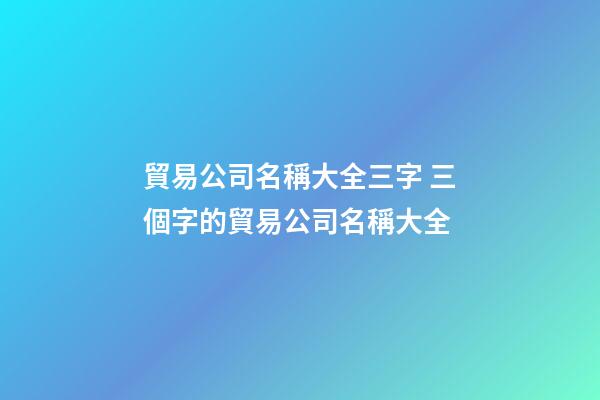 貿易公司名稱大全三字 三個字的貿易公司名稱大全-第1張-公司起名-玄機派